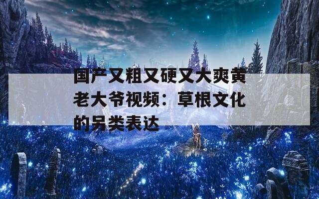 国产又粗又硬又大爽黄老大爷视频：草根文化的另类表达