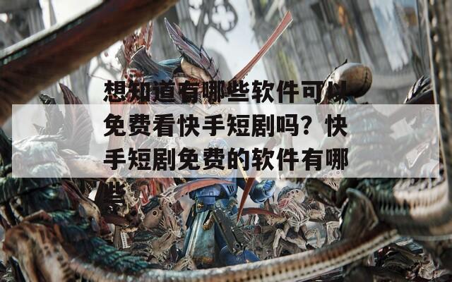 想知道有哪些软件可以免费看快手短剧吗？快手短剧免费的软件有哪些