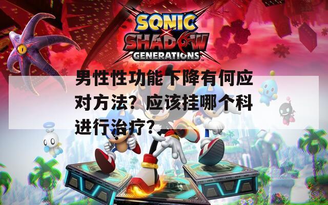 男性性功能下降有何应对方法？应该挂哪个科进行治疗？