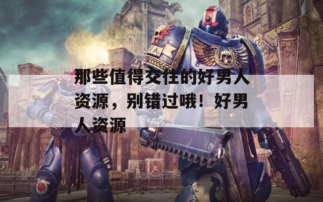 那些值得交往的好男人资源，别错过哦！好男人资源