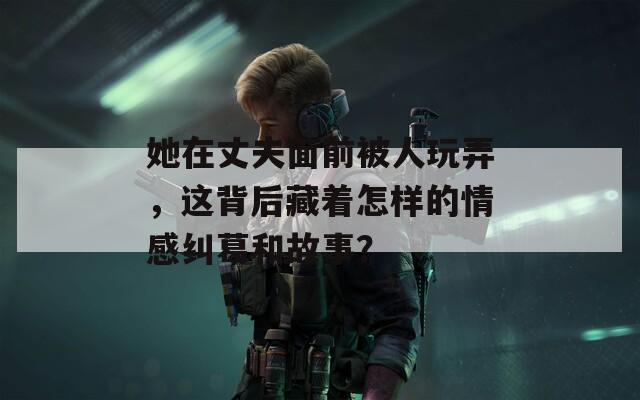她在丈夫面前被人玩弄，这背后藏着怎样的情感纠葛和故事？