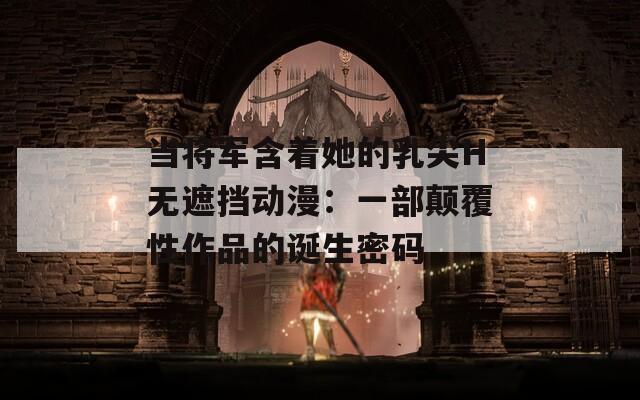当将军含着她的乳尖H无遮挡动漫：一部颠覆性作品的诞生密码