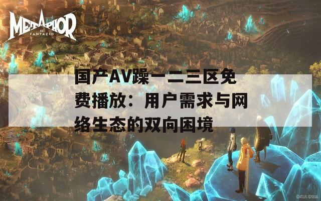 国产AV躁一二三区免费播放：用户需求与网络生态的双向困境