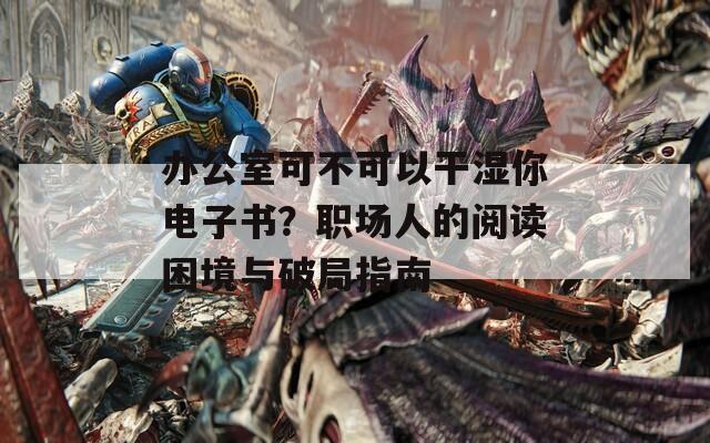 办公室可不可以干湿你电子书？职场人的阅读困境与破局指南