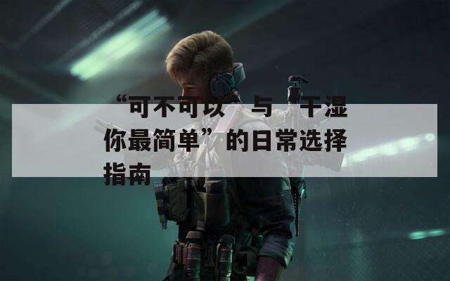“可不可以”与“干湿你最简单”的日常选择指南