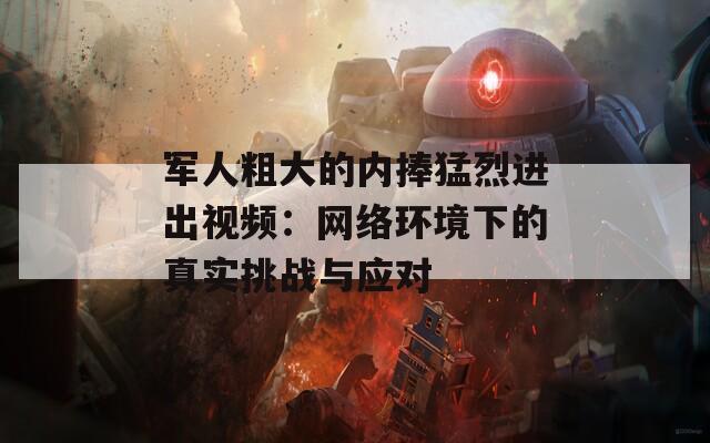 军人粗大的内捧猛烈进出视频：网络环境下的真实挑战与应对