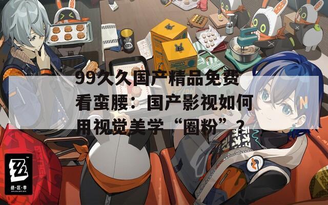 99久久国产精品免费看蛮腰：国产影视如何用视觉美学“圈粉”？