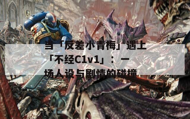 当「反差小青梅」遇上「不经C1v1」：一场人设与剧情的碰撞