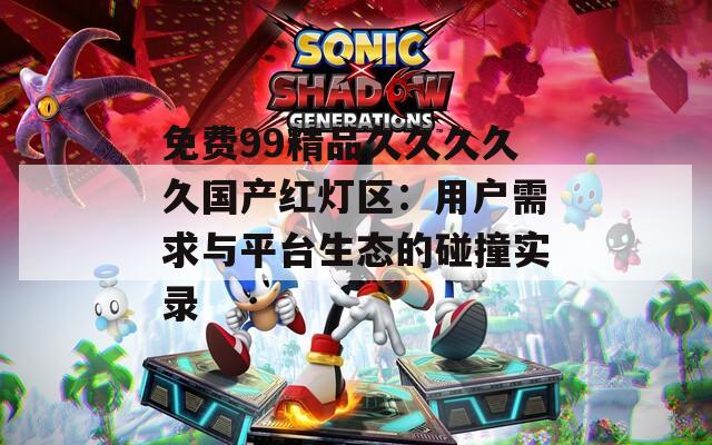 免费99精品久久久久久国产红灯区：用户需求与平台生态的碰撞实录