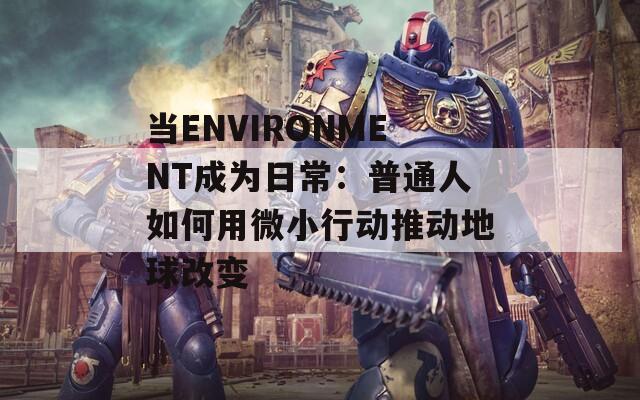 当ENVIRONMENT成为日常：普通人如何用微小行动推动地球改变