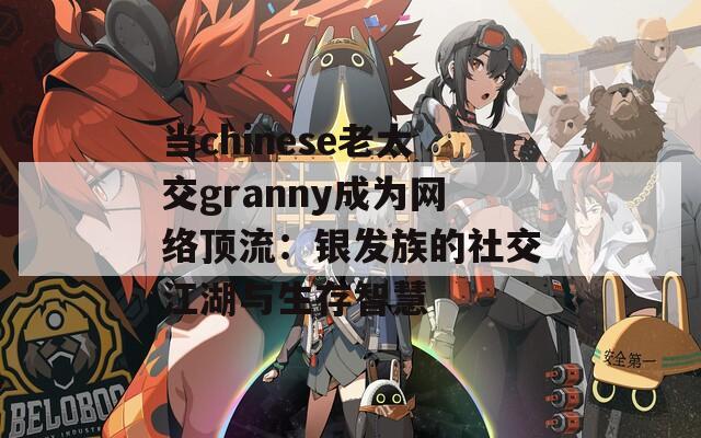 当chinese老太交granny成为网络顶流：银发族的社交江湖与生存智慧