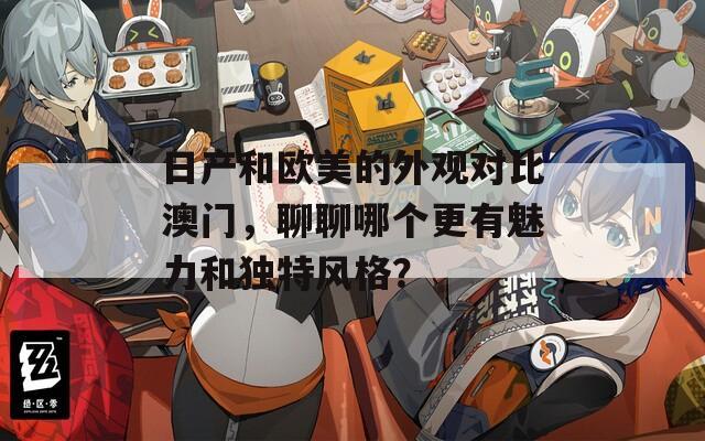 日产和欧美的外观对比澳门，聊聊哪个更有魅力和独特风格？
