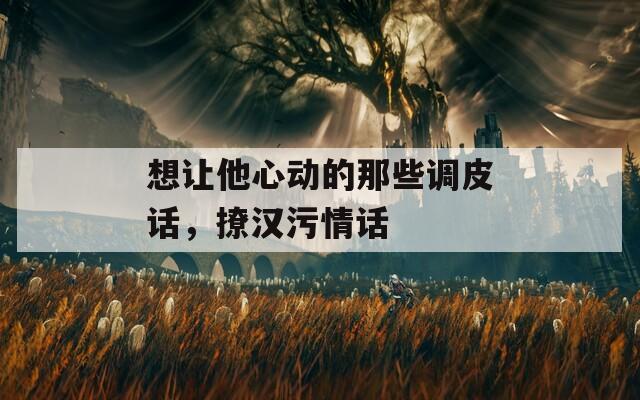想让他心动的那些调皮话，撩汉污情话