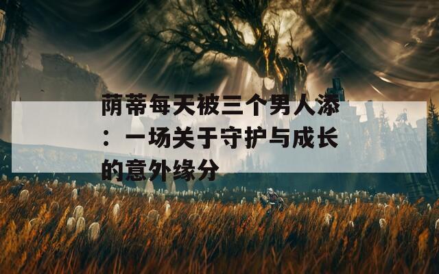 荫蒂每天被三个男人添：一场关于守护与成长的意外缘分