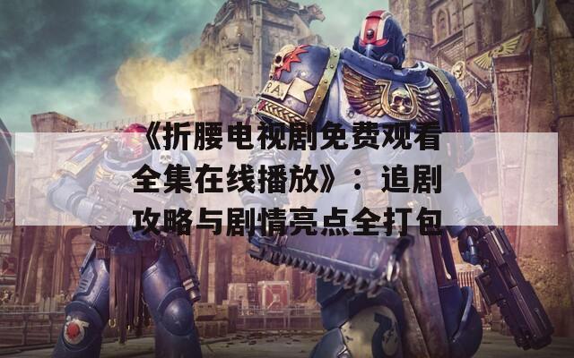 《折腰电视剧免费观看全集在线播放》：追剧攻略与剧情亮点全打包