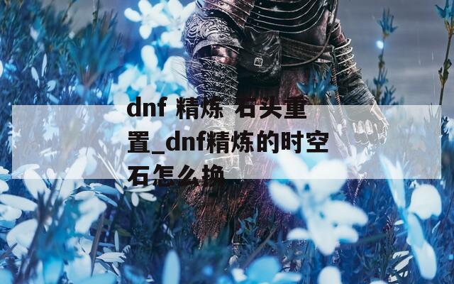 dnf 精炼 石头重置_dnf精炼的时空石怎么换