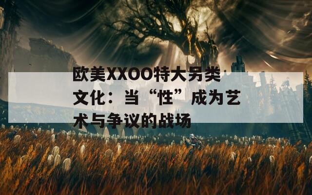 欧美XXOO特大另类文化：当“性”成为艺术与争议的战场