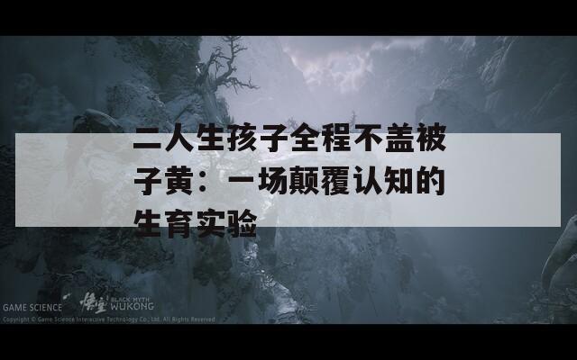 二人生孩子全程不盖被子黄：一场颠覆认知的生育实验