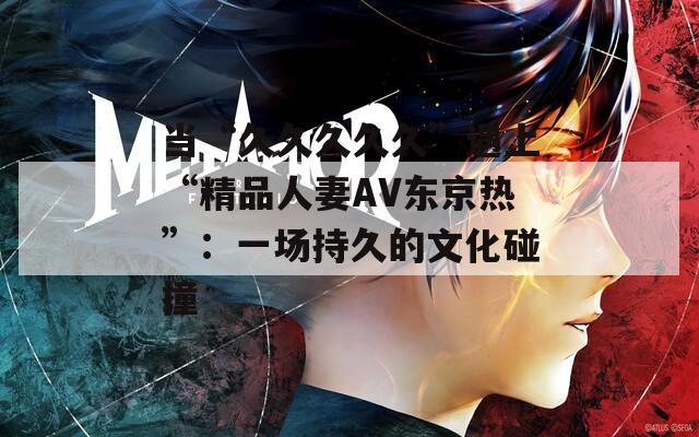 当“久久久久久”遇上“精品人妻AV东京热”：一场持久的文化碰撞