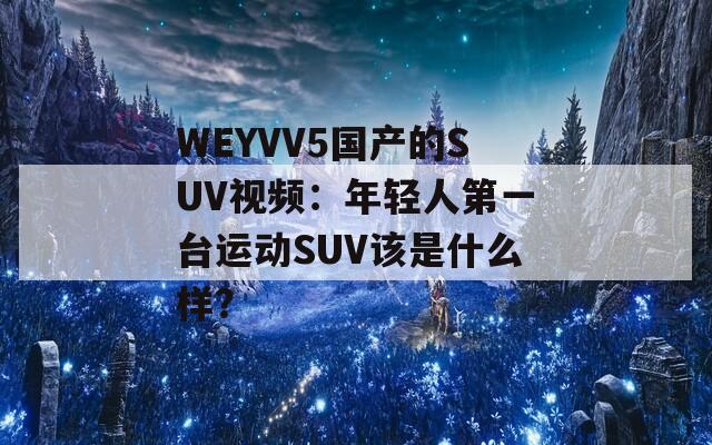 WEYVV5国产的SUV视频：年轻人第一台运动SUV该是什么样？