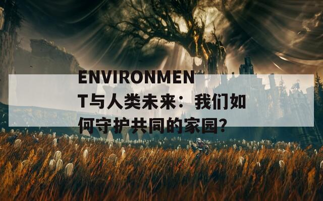 ENVIRONMENT与人类未来：我们如何守护共同的家园？