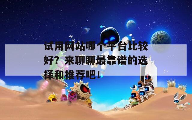 试用网站哪个平台比较好？来聊聊最靠谱的选择和推荐吧！