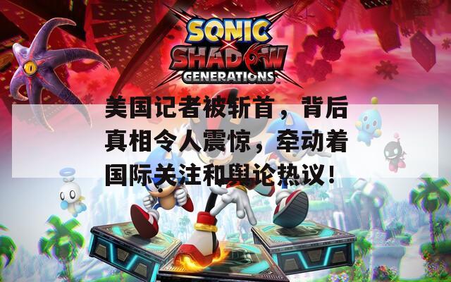 美国记者被斩首，背后真相令人震惊，牵动着国际关注和舆论热议！