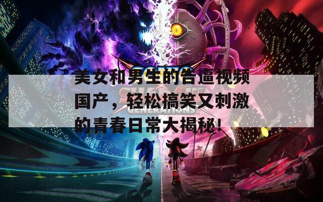 美女和男生的告逼视频国产，轻松搞笑又刺激的青春日常大揭秘！