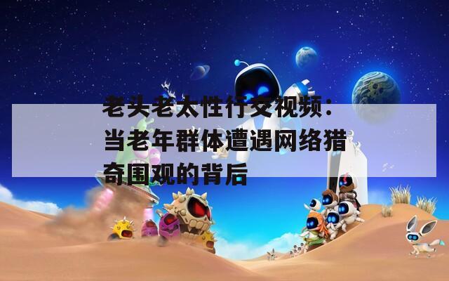 老头老太性行交视频：当老年群体遭遇网络猎奇围观的背后