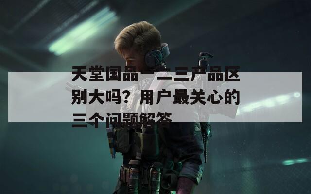 天堂国品一二三产品区别大吗？用户最关心的三个问题解答