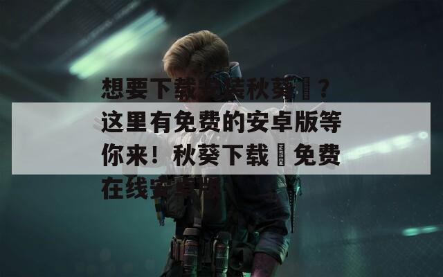 想要下载安装秋葵汅？这里有免费的安卓版等你来！秋葵下载汅免费在线安卓版