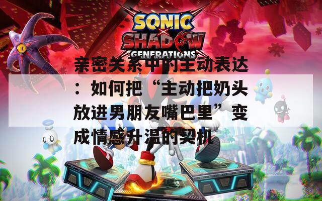 亲密关系中的主动表达：如何把“主动把奶头放进男朋友嘴巴里”变成情感升温的契机