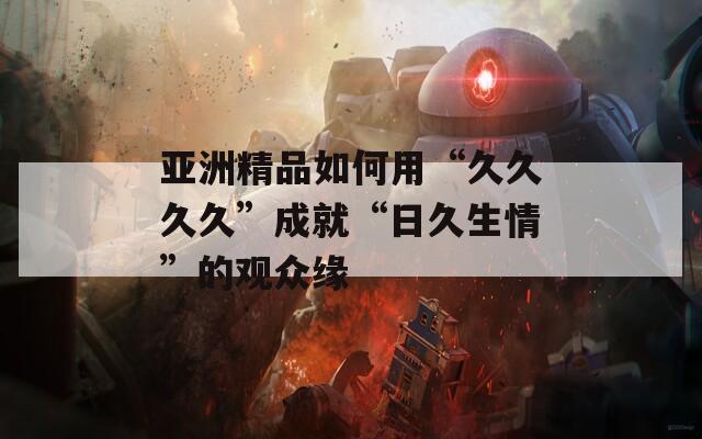 亚洲精品如何用“久久久久”成就“日久生情”的观众缘
