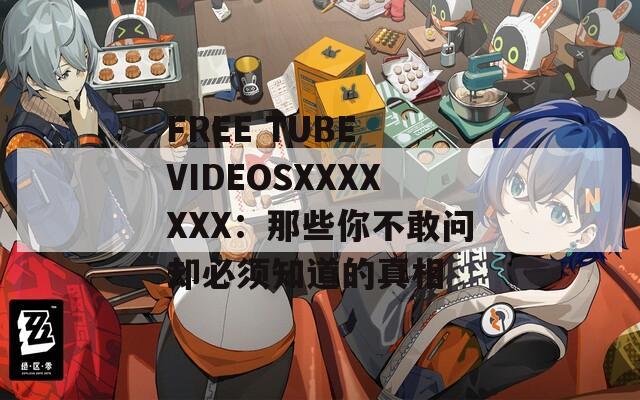 FREE TUBE VIDEOSXXXXXXX：那些你不敢问却必须知道的真相