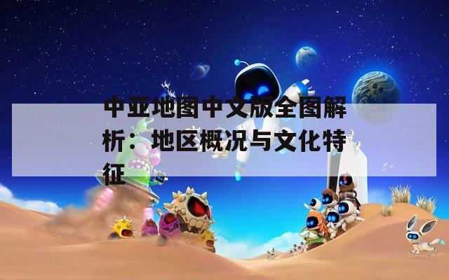 中亚地图中文版全图解析：地区概况与文化特征