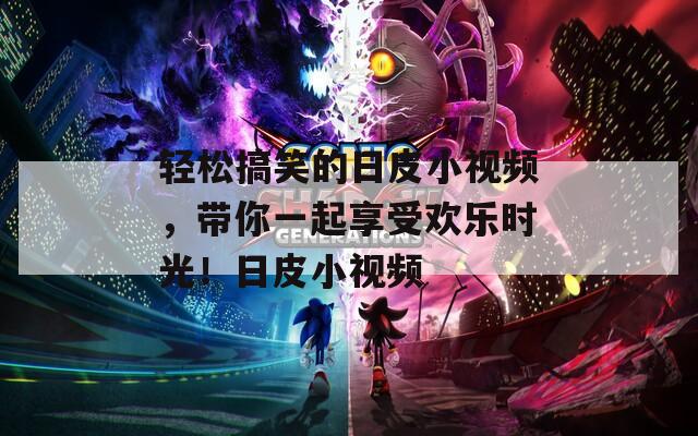 轻松搞笑的日皮小视频，带你一起享受欢乐时光！日皮小视频