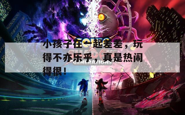 小孩子在一起差差，玩得不亦乐乎，真是热闹得很！