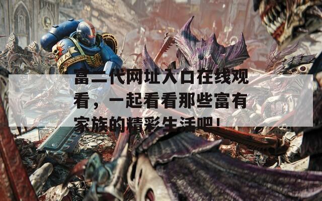 富二代网址入口在线观看，一起看看那些富有家族的精彩生活吧！