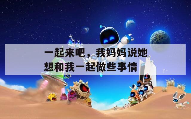 一起来吧，我妈妈说她想和我一起做些事情