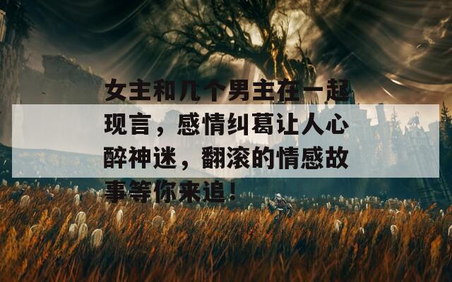 女主和几个男主在一起现言，感情纠葛让人心醉神迷，翻滚的情感故事等你来追！