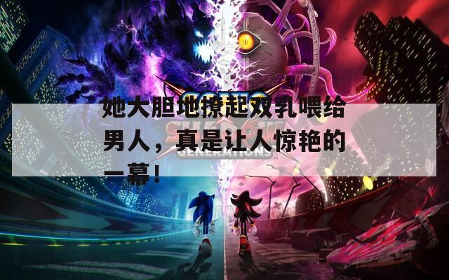 她大胆地撩起双乳喂给男人，真是让人惊艳的一幕！