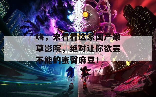 嗨，来看看这家国产嫩草影院，绝对让你欲罢不能的蜜臀麻豆！