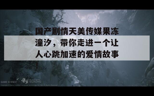 国产剧情天美传媒果冻潼汐，带你走进一个让人心跳加速的爱情故事！