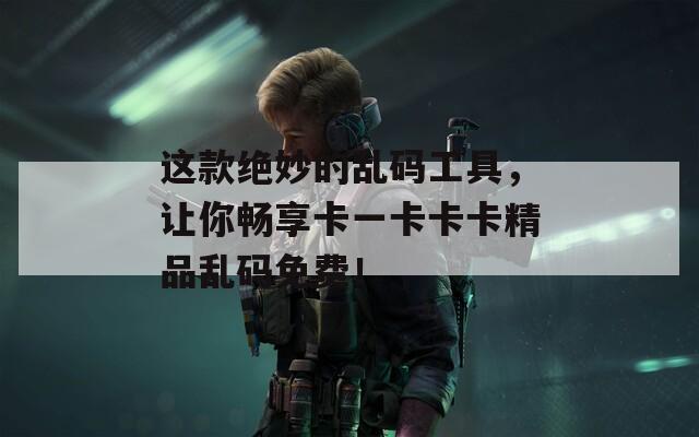 这款绝妙的乱码工具，让你畅享卡一卡卡卡精品乱码免费！