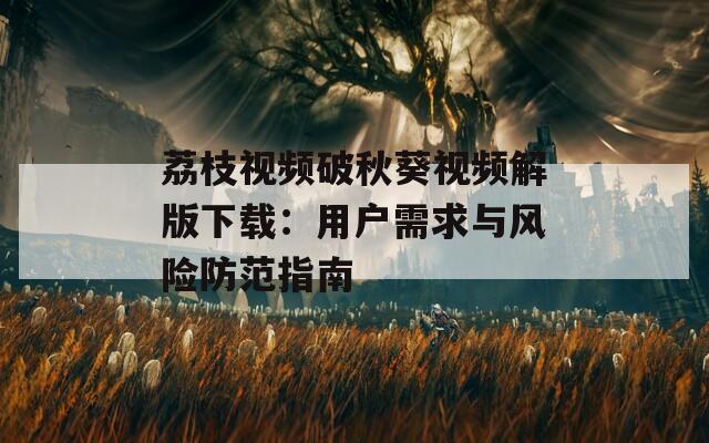 荔枝视频破秋葵视频解版下载：用户需求与风险防范指南
