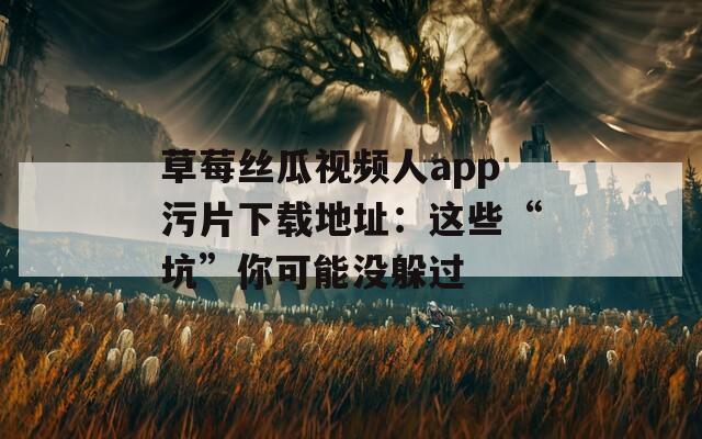 草莓丝瓜视频人app污片下载地址：这些“坑”你可能没躲过