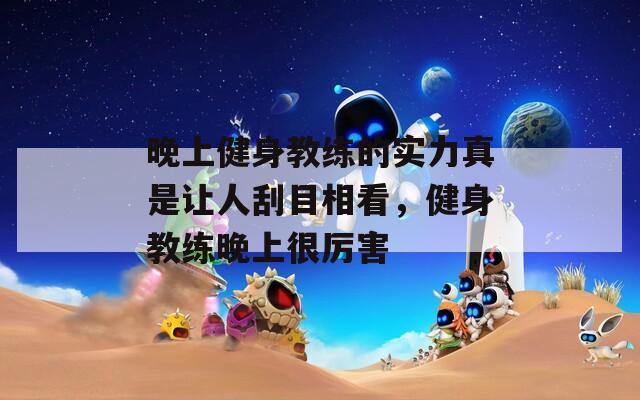 晚上健身教练的实力真是让人刮目相看，健身教练晚上很厉害