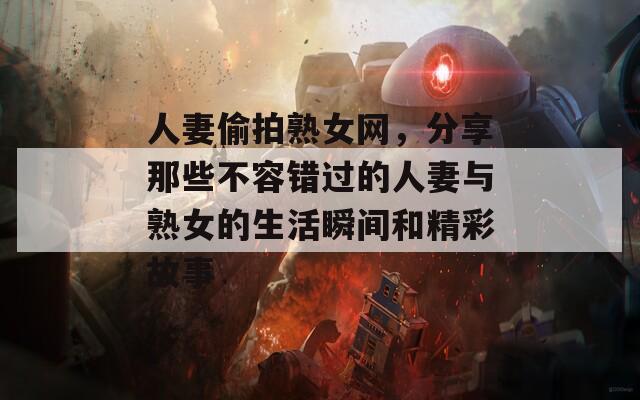人妻偷拍熟女网，分享那些不容错过的人妻与熟女的生活瞬间和精彩故事