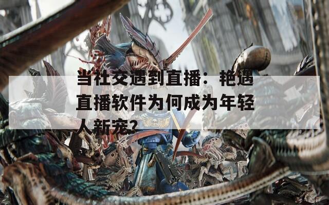 当社交遇到直播：艳遇直播软件为何成为年轻人新宠？