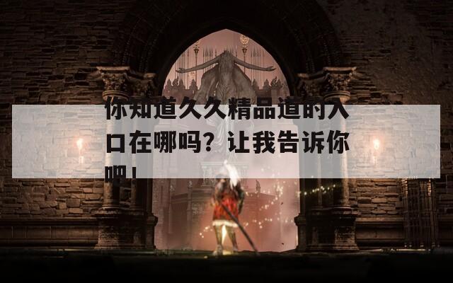 你知道久久精品道的入口在哪吗？让我告诉你吧！